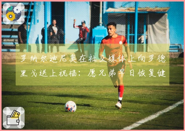 罗纳尔迪尼奥在社交媒体上向罗德里戈送上祝福：愿兄弟早日恢复健康