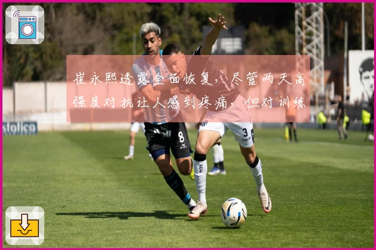 崔永熙透露全面恢复，尽管两天高强度对抗让人感到疼痛，但对训练状态感到满意