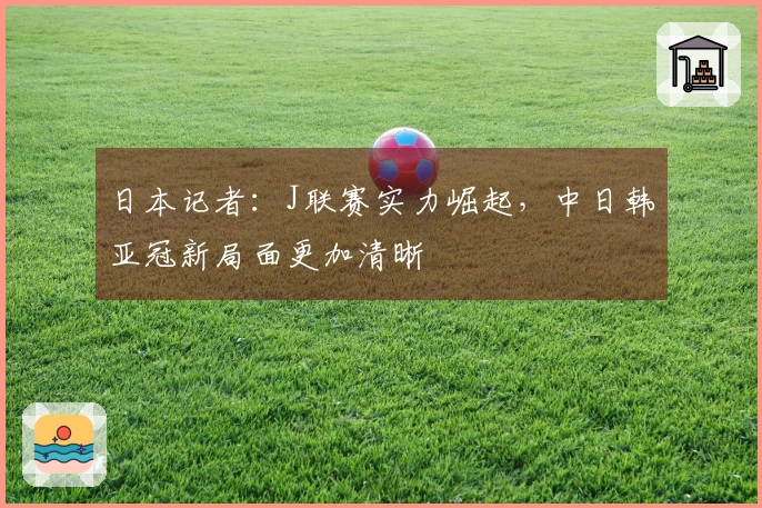 日本记者：J联赛实力崛起，中日韩亚冠新局面更加清晰