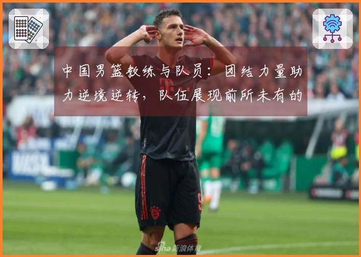 中国男篮教练与队员：团结力量助力逆境逆转，队伍展现前所未有的斗志