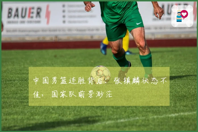 中国男篮连胜背后：张镇麟状态不佳，国家队前景渺茫
