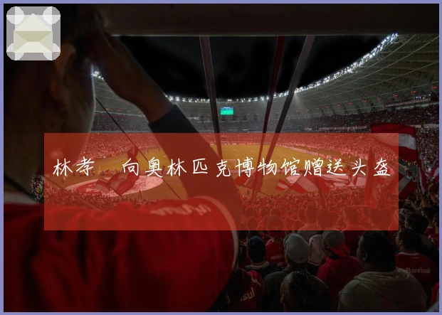 林孝埈向奥林匹克博物馆赠送头盔