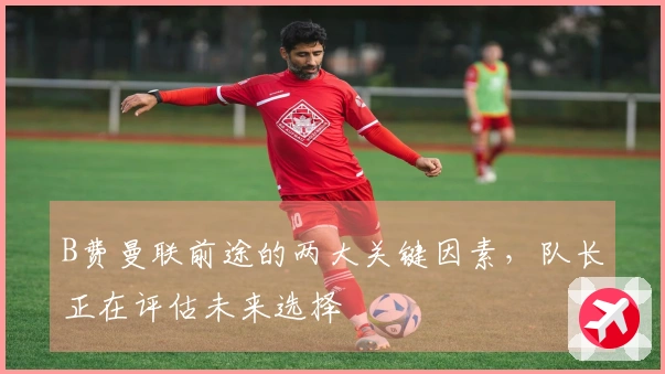 B费曼联前途的两大关键因素，队长正在评估未来选择