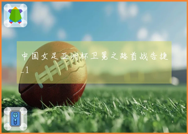 中国女足亚洲杯卫冕之路首战告捷_1