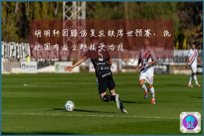 胡明轩因膝伤复发缺席世预赛，抵达国内后立即接受治疗