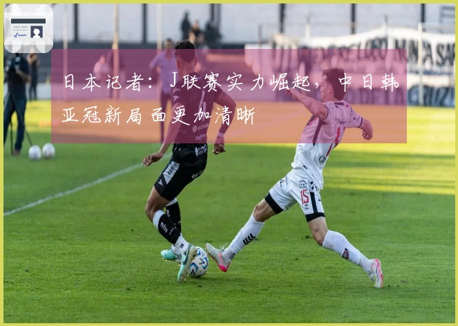 日本记者：J联赛实力崛起，中日韩亚冠新局面更加清晰