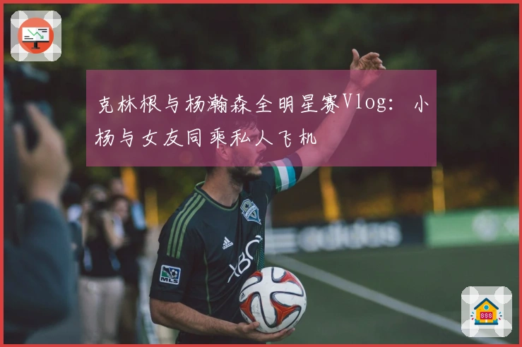 克林根与杨瀚森全明星赛Vlog：小杨与女友同乘私人飞机