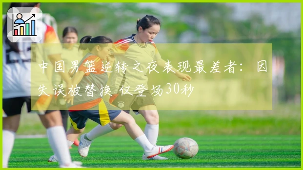 中国男篮逆转之夜表现最差者：因失误被替换 仅登场30秒