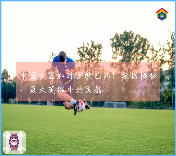 中国女篮加时击败巴西！数据揭秘，最大英雄非她莫属