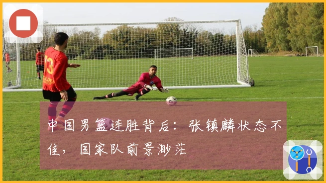 中国男篮连胜背后：张镇麟状态不佳，国家队前景渺茫