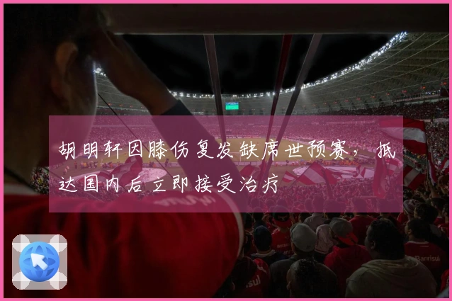 胡明轩因膝伤复发缺席世预赛，抵达国内后立即接受治疗