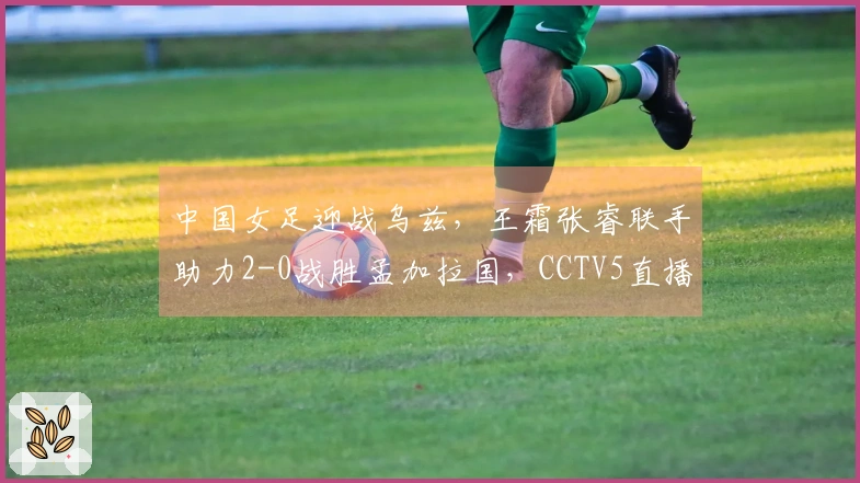 中国女足迎战乌兹，王霜张睿联手助力2-0战胜孟加拉国，CCTV5直播在即