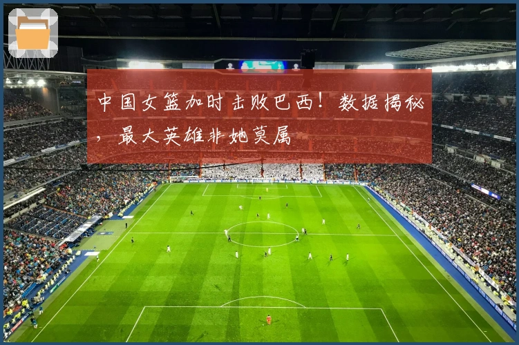 中国女篮加时击败巴西！数据揭秘，最大英雄非她莫属