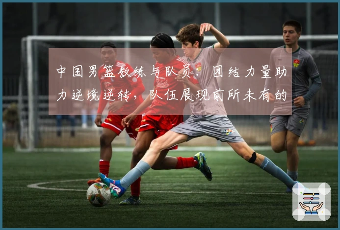 中国男篮教练与队员：团结力量助力逆境逆转，队伍展现前所未有的斗志