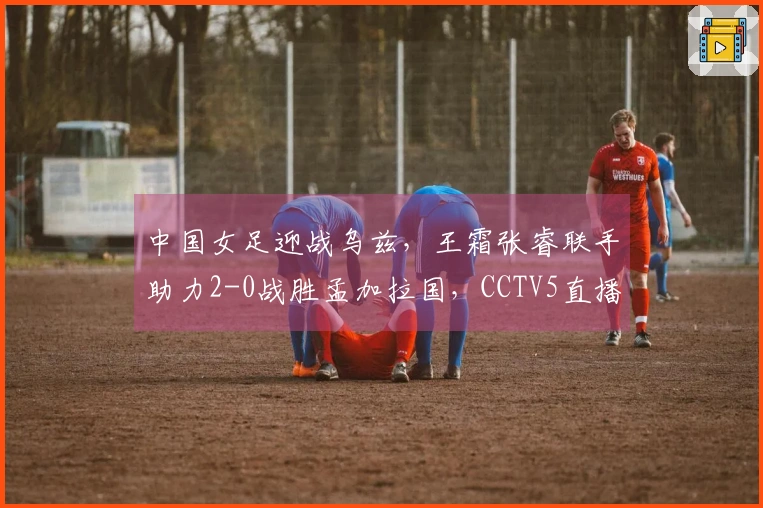 中国女足迎战乌兹，王霜张睿联手助力2-0战胜孟加拉国，CCTV5直播在即