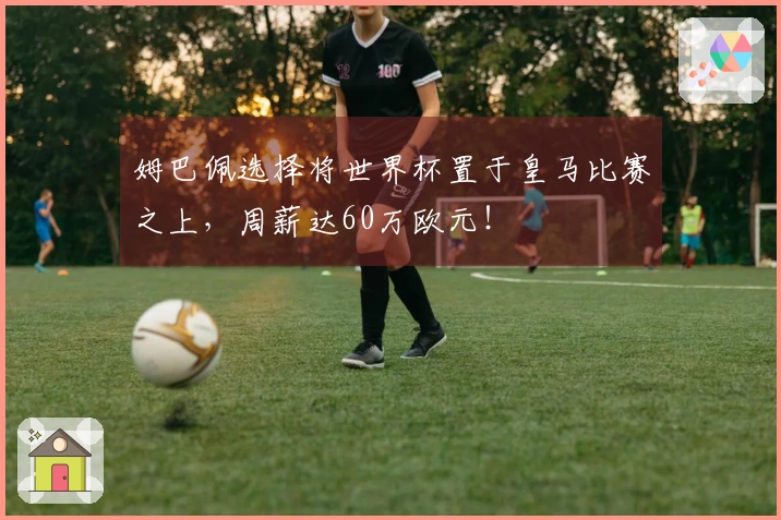 姆巴佩选择将世界杯置于皇马比赛之上，周薪达60万欧元！