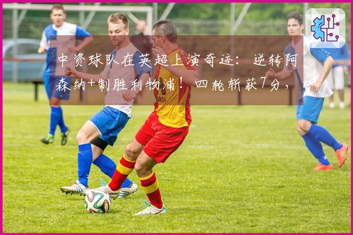 中资球队在英超上演奇迹：逆转阿森纳+制胜利物浦！四轮斩获7分，或将逆袭保级成功